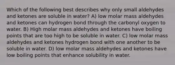 Which of the following best describes why only small aldehydes and ketones are soluble in water? A) low molar mass aldehydes and ketones can hydrogen bond through the carbonyl oxygen to water. B) High molar mass aldehydes and ketones have boiling points that are too high to be soluble in water. C) low molar mass aldehydes and ketones hydrogen bond with one another to be soluble in water. D) low molar mass aldehydes and ketones have low boiling points that enhance solubility in water.