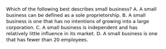 Which of the following best describes small​ business? A. A small business can be defined as a sole proprietorship. B. A small business is one that has no intentions of growing into a large corporation. C. A small business is independent and has relatively little influence in its market. D. A small business is one that has fewer than 20 employees.