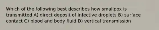 Which of the following best describes how smallpox is transmitted A) direct deposit of infective droplets B) surface contact C) blood and body fluid D) vertical transmission