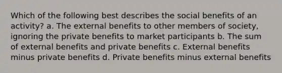 Which of the following best describes the social benefits of an activity? a. The external benefits to other members of society, ignoring the private benefits to market participants b. The sum of external benefits and private benefits c. External benefits minus private benefits d. Private benefits minus external benefits