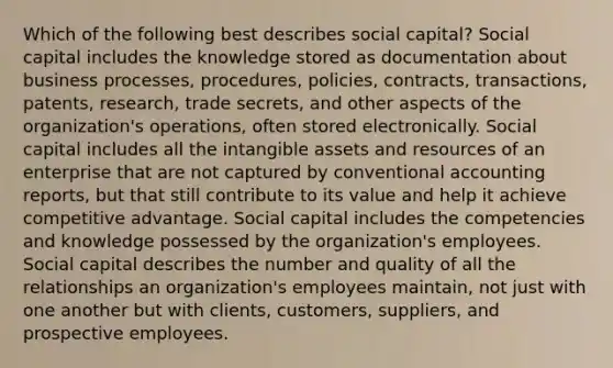 Which of the following best describes social capital? Social capital includes the knowledge stored as documentation about business processes, procedures, policies, contracts, transactions, patents, research, trade secrets, and other aspects of the organization's operations, often stored electronically. Social capital includes all the intangible assets and resources of an enterprise that are not captured by conventional accounting reports, but that still contribute to its value and help it achieve competitive advantage. Social capital includes the competencies and knowledge possessed by the organization's employees. Social capital describes the number and quality of all the relationships an organization's employees maintain, not just with one another but with clients, customers, suppliers, and prospective employees.