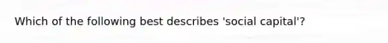 Which of the following best describes 'social capital'?