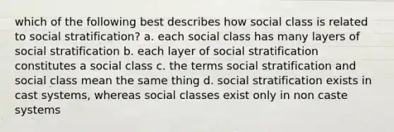 which of the following best describes how social class is related to social stratification? a. each social class has many layers of social stratification b. each layer of social stratification constitutes a social class c. the terms social stratification and social class mean the same thing d. social stratification exists in cast systems, whereas social classes exist only in non caste systems