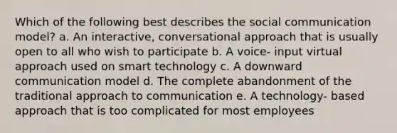 Which of the following best describes the social communication model? a. An interactive, conversational approach that is usually open to all who wish to participate b. A voice- input virtual approach used on smart technology c. A downward communication model d. The complete abandonment of the traditional approach to communication e. A technology- based approach that is too complicated for most employees