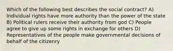 Which of the following best describes the social contract? A) Individual rights have more authority than the power of the state B) Political rulers receive their authority from god C) People agree to give up some rights in exchange for others D) Representatives of the people make governmental decisions of behalf of the citizenry