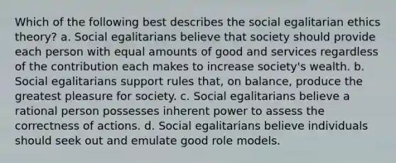 Which of the following best describes the social egalitarian ethics theory? a. Social egalitarians believe that society should provide each person with equal amounts of good and services regardless of the contribution each makes to increase society's wealth. b. Social egalitarians support rules that, on balance, produce the greatest pleasure for society. c. Social egalitarians believe a rational person possesses inherent power to assess the correctness of actions. d. Social egalitarians believe individuals should seek out and emulate good role models.