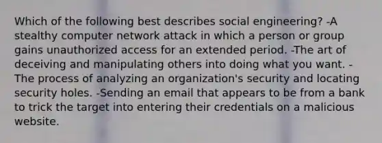 Which of the following best describes social engineering? -A stealthy computer network attack in which a person or group gains unauthorized access for an extended period. -The art of deceiving and manipulating others into doing what you want. -The process of analyzing an organization's security and locating security holes. -Sending an email that appears to be from a bank to trick the target into entering their credentials on a malicious website.