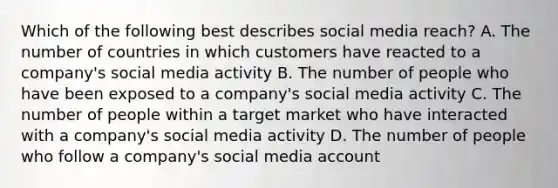 Which of the following best describes social media reach? A. The number of countries in which customers have reacted to a company's social media activity B. The number of people who have been exposed to a company's social media activity C. The number of people within a target market who have interacted with a company's social media activity D. The number of people who follow a company's social media account