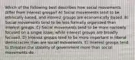 Which of the following best describes how social movements differ from interest groups? A) Social movements tend to be ethnically based, and interest groups are economically based. B) Social movements tend to be less formally organized than interest groups. C) Social movements tend to be more narrowly focused on a single issue, while interest groups are broadly focused. D) Interest groups tend to be more important in liberal democracies than are social movements. E) Interest groups tend to threaten the stability of government more than social movements do.