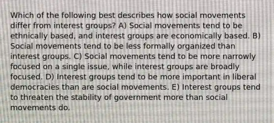 Which of the following best describes how social movements differ from interest groups? A) Social movements tend to be ethnically based, and interest groups are economically based. B) Social movements tend to be less formally organized than interest groups. C) Social movements tend to be more narrowly focused on a single issue, while interest groups are broadly focused. D) Interest groups tend to be more important in liberal democracies than are social movements. E) Interest groups tend to threaten the stability of government more than social movements do.