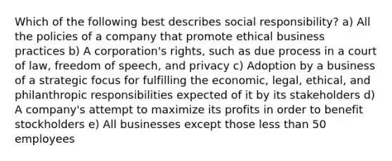 Which of the following best describes social responsibility? a) All the policies of a company that promote ethical business practices b) A corporation's rights, such as due process in a court of law, freedom of speech, and privacy c) Adoption by a business of a strategic focus for fulfilling the economic, legal, ethical, and philanthropic responsibilities expected of it by its stakeholders d) A company's attempt to maximize its profits in order to benefit stockholders e) All businesses except those less than 50 employees