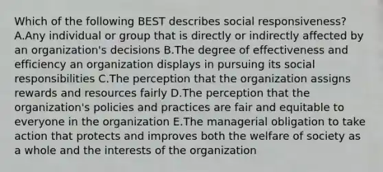 Which of the following BEST describes social​ responsiveness? A.Any individual or group that is directly or indirectly affected by an​ organization's decisions B.The degree of effectiveness and efficiency an organization displays in pursuing its social responsibilities C.The perception that the organization assigns rewards and resources fairly D.The perception that the​ organization's policies and practices are fair and equitable to everyone in the organization E.The managerial obligation to take action that protects and improves both the welfare of society as a whole and the interests of the organization