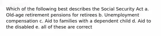 Which of the following best describes the Social Security Act a. Old-age retirement pensions for retirees b. Unemployment compensation c. Aid to families with a dependent child d. Aid to the disabled e. all of these are correct