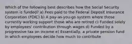 Which of the following best describes how the Social Security system is funded? a) Fees paid to the Federal Deposit Insurance Corporation (FDIC) b) A pay-as-you-go system where those currently working support those who are retired c) Funded solely by employees' contribution through wages d) Funded by a progressive tax on income e) Essentially, a private pension fund in which employees decide how much to contribute