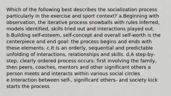 Which of the following best describes the socialization process particularly in the exercise and sport context? a.Beginning with observation, the iterative process snowballs with rules inferred, models identified, skills tried out and interactions played out. b.Building self-esteem, self-concept and overall self-worth is the centerpiece and end goal: the process begins and ends with these elements. c.It is an orderly, sequential and predictable unfolding of interactions, relationships and skills. d.A step-by-step, clearly ordered process occurs: first involving the family, then peers, coaches, mentors and other significant others a person meets and interacts within various social circles e.Interaction between self-, significant others- and society kick starts the process