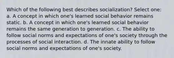 Which of the following best describes socialization? Select one: a. A concept in which one's learned social behavior remains static. b. A concept in which one's learned social behavior remains the same generation to generation. c. The ability to follow social norms and expectations of one's society through the processes of social interaction. d. The innate ability to follow social norms and expectations of one's society.