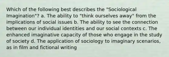 Which of the following best describes the "Sociological Imagination"? a. The ability to "think ourselves away" from the implications of social issues b. The ability to see the connection between our individual identities and our social contexts c. The enhanced imaginative capacity of those who engage in the study of society d. The application of sociology to imaginary scenarios, as in film and fictional writing