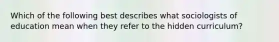 Which of the following best describes what sociologists of education mean when they refer to the hidden curriculum?