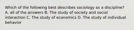 Which of the following best describes sociology as a discipline? A. all of the answers B. The study of society and social interaction C. The study of economics D. The study of individual behavior