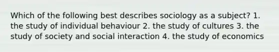 Which of the following best describes sociology as a subject? 1. the study of individual behaviour 2. the study of cultures 3. the study of society and social interaction 4. the study of economics