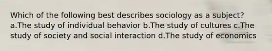 Which of the following best describes sociology as a subject? a.The study of individual behavior b.The study of cultures c.The study of society and social interaction d.The study of economics