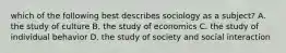 which of the following best describes sociology as a subject? A. the study of culture B. the study of economics C. the study of individual behavior D. the study of society and social interaction