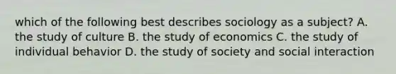 which of the following best describes sociology as a subject? A. the study of culture B. the study of economics C. the study of individual behavior D. the study of society and social interaction