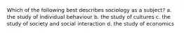 Which of the following best describes sociology as a subject? a. the study of individual behaviour b. the study of cultures c. the study of society and social interaction d. the study of economics