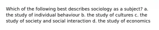 Which of the following best describes sociology as a subject? a. the study of individual behaviour b. the study of cultures c. the study of society and social interaction d. the study of economics