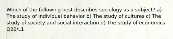 Which of the following best describes sociology as a subject? a) The study of individual behavior b) The study of cultures c) The study of society and social interaction d) The study of economics Q20/L1