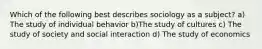 Which of the following best describes sociology as a subject? a) The study of individual behavior b)The study of cultures c) The study of society and social interaction d) The study of economics