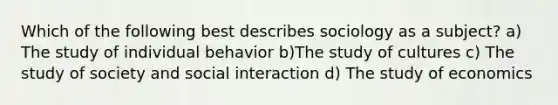 Which of the following best describes sociology as a subject? a) The study of individual behavior b)The study of cultures c) The study of society and social interaction d) The study of economics