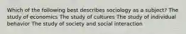 Which of the following best describes sociology as a subject? The study of economics The study of cultures The study of individual behavior The study of society and social interaction