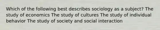 Which of the following best describes sociology as a subject? The study of economics The study of cultures The study of individual behavior The study of society and social interaction