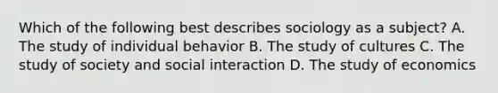 Which of the following best describes sociology as a subject? A. The study of individual behavior B. The study of cultures C. The study of society and social interaction D. The study of economics