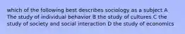 which of the following best describes sociology as a subject A The study of individual behavior B the study of cultures C the study of society and social interaction D the study of economics