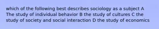 which of the following best describes sociology as a subject A The study of individual behavior B the study of cultures C the study of society and social interaction D the study of economics