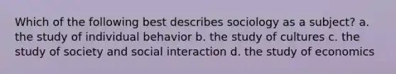 Which of the following best describes sociology as a subject? a. the study of individual behavior b. the study of cultures c. the study of society and social interaction d. the study of economics