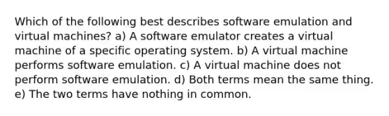 Which of the following best describes software emulation and virtual machines? a) A software emulator creates a virtual machine of a specific operating system. b) A virtual machine performs software emulation. c) A virtual machine does not perform software emulation. d) Both terms mean the same thing. e) The two terms have nothing in common.