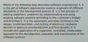 Which of the following best describes software engineering? A. It is the set of software applications used by engineers of different disciplines in the development process B. It is the process of solving customers' problems by recommending and using existing software systems according to the customer's budget and priorities C. It is the systematic activities involved in the design, implementation, and testing of electronic hardware devices to optimize processing time and functionality D. It includes the application of a organized, controlled, measurable approach to the development, operation and maintenance of the software systems