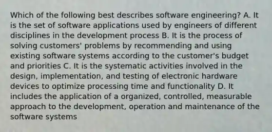 Which of the following best describes software engineering? A. It is the set of software applications used by engineers of different disciplines in the development process B. It is the process of solving customers' problems by recommending and using existing software systems according to the customer's budget and priorities C. It is the systematic activities involved in the design, implementation, and testing of electronic hardware devices to optimize processing time and functionality D. It includes the application of a organized, controlled, measurable approach to the development, operation and maintenance of the software systems