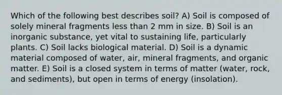 Which of the following best describes soil? A) Soil is composed of solely mineral fragments less than 2 mm in size. B) Soil is an inorganic substance, yet vital to sustaining life, particularly plants. C) Soil lacks biological material. D) Soil is a dynamic material composed of water, air, mineral fragments, and organic matter. E) Soil is a closed system in terms of matter (water, rock, and sediments), but open in terms of energy (insolation).