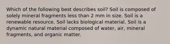 Which of the following best describes soil? Soil is composed of solely mineral fragments <a href='https://www.questionai.com/knowledge/k7BtlYpAMX-less-than' class='anchor-knowledge'>less than</a> 2 mm in size. Soil is a renewable resource. Soil lacks biological material. Soil is a dynamic natural material composed of water, air, mineral fragments, and organic matter.