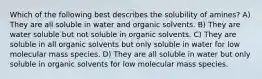 Which of the following best describes the solubility of amines? A) They are all soluble in water and organic solvents. B) They are water soluble but not soluble in organic solvents. C) They are soluble in all organic solvents but only soluble in water for low molecular mass species. D) They are all soluble in water but only soluble in organic solvents for low molecular mass species.