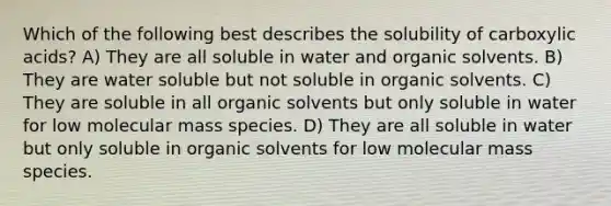 Which of the following best describes the solubility of carboxylic acids? A) They are all soluble in water and organic solvents. B) They are water soluble but not soluble in organic solvents. C) They are soluble in all organic solvents but only soluble in water for low molecular mass species. D) They are all soluble in water but only soluble in organic solvents for low molecular mass species.