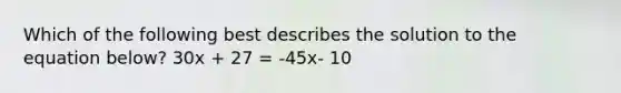 Which of the following best describes the solution to the equation below? 30x + 27 = -45x- 10