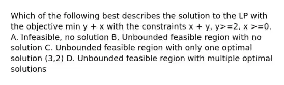 Which of the following best describes the solution to the LP with the objective min y + x with the constraints x + y, y>=2, x >=0. A. Infeasible, no solution B. Unbounded feasible region with no solution C. Unbounded feasible region with only one optimal solution (3,2) D. Unbounded feasible region with multiple optimal solutions