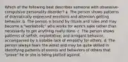 Which of the following best describes someone with obsessive-compulsive personality disorder? a. The person shows patterns of dramatically expressed emotions and attention-getting behavior. b. The person is bound by rituals and rules and may become a "workaholic" who works for work's sake rather than necessarily to get anything really done. c. The person shows patterns of selfish, exploitative, and arrogant behavior, accompanied by a notable lack of empathy for others. d. The person always fears the worst and may be quite skilled in identifying patterns of events and behaviors of others that "prove" he or she is being plotted against.