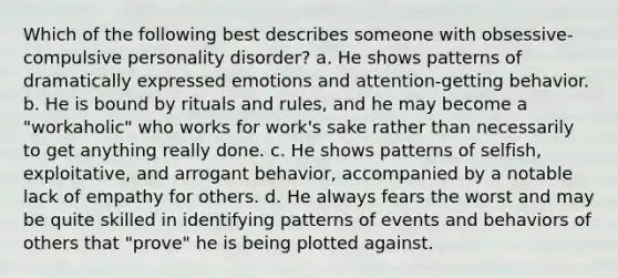 Which of the following best describes someone with obsessive-compulsive personality disorder? a. He shows patterns of dramatically expressed emotions and attention-getting behavior. b. He is bound by rituals and rules, and he may become a "workaholic" who works for work's sake rather than necessarily to get anything really done. c. He shows patterns of selfish, exploitative, and arrogant behavior, accompanied by a notable lack of empathy for others. d. He always fears the worst and may be quite skilled in identifying patterns of events and behaviors of others that "prove" he is being plotted against.