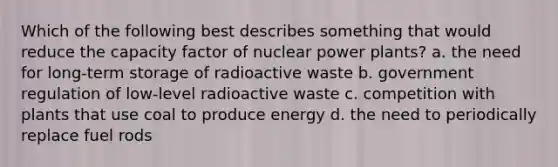 Which of the following best describes something that would reduce the capacity factor of nuclear power plants? a. the need for long-term storage of radioactive waste b. government regulation of low-level radioactive waste c. competition with plants that use coal to produce energy d. the need to periodically replace fuel rods